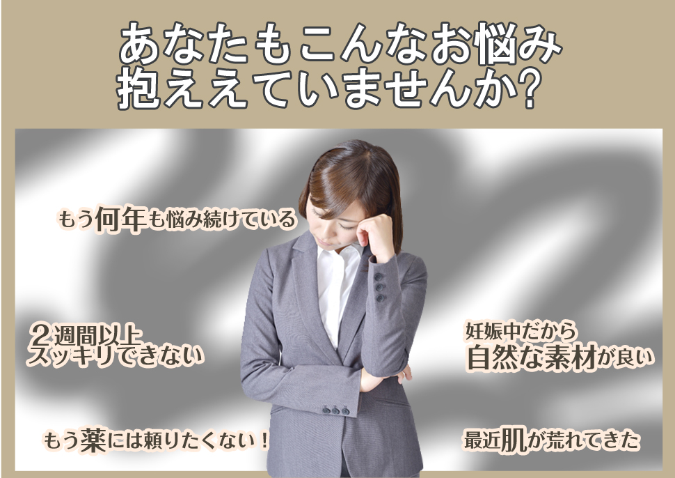 あなたもこんなお悩み抱えていませんか?もう何年も悩み続けている、2週間以上スッキリできない、もう薬には頼りたくない、妊娠中だから自然な素材がいい、最近肌が荒れてきた